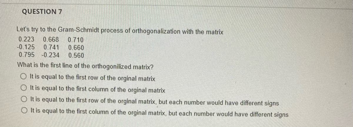 QUESTION 7
Let's try to the Gram-Schmidt process of orthogonalization with the matrix
0.223 0.668 0.710
-0.125 0.741
0.660
0.795 -0.234
0.560
What is the first line of the orthogonilized matrix?
OIt is equal to the first row of the orginal matrix
It is equal to the first column of the orginal matrix
It is equal to the first row of the orginal matrix, but each number would have different signs
O It is equal to the first column of the orginal matrix, but each number would have different signs