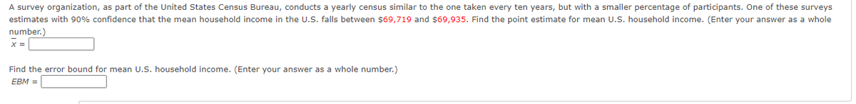 A survey organization, as part of the United States Census Bureau, conducts a yearly census similar to the one taken every ten years, but with a smaller percentage of participants. One of these surveys
estimates with 90% confidence that the mean household income in the U.S. falls between $69,719 and $69,935. Find the point estimate for mean U.S. household income. (Enter your answer as a whole
number.)
X =
Find the error bound for mean U.S. household income. (Enter your answer as a whole number.)
EBM =