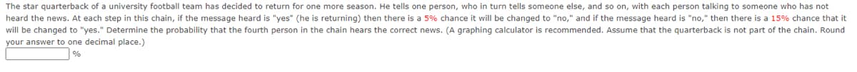 The star quarterback of a university football team has decided to return for one more season. He tells one person, who in turn tells someone else, and so on, with each person talking to someone who has not
heard the news. At each step in this chain, if the message heard is "yes" (he is returning) then there is a 5% chance it will be changed to "no," and if the message heard is "no," then there is a 15% chance that it
will be changed to "yes." Determine the probability that the fourth person in the chain hears the correct news. (A graphing calculator is recommended. Assume that the quarterback is not part of the chain. Round
your answer to one decimal place.)
%