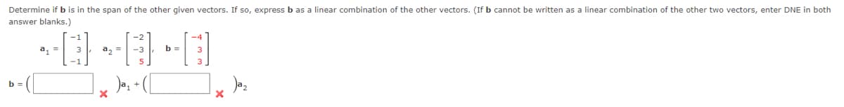 Determine if b is in the span of the other given vectors. If so, express b as a linear combination of the other vectors. (If b cannot be written as a linear combination of the other two vectors, enter DNE in both
answer blanks.)
b =
~D~¤·¤]
a₂ =
X
b = 3
X