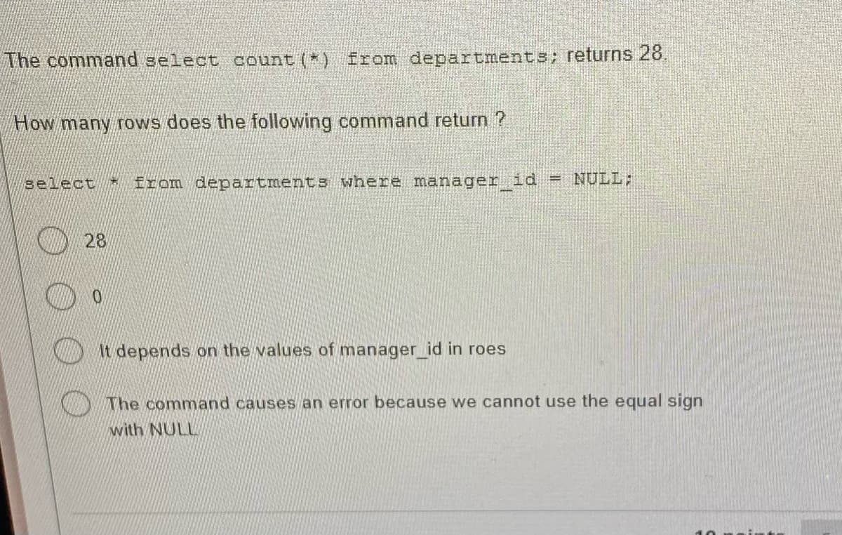 The command select count(*) from departments; returns 28.
How many rows does the following command return?
select * from departments where manager_id = NULL;
28
0
It depends on the values of manager_id in roes
The command causes an error because we cannot use the equal sign
with NULL