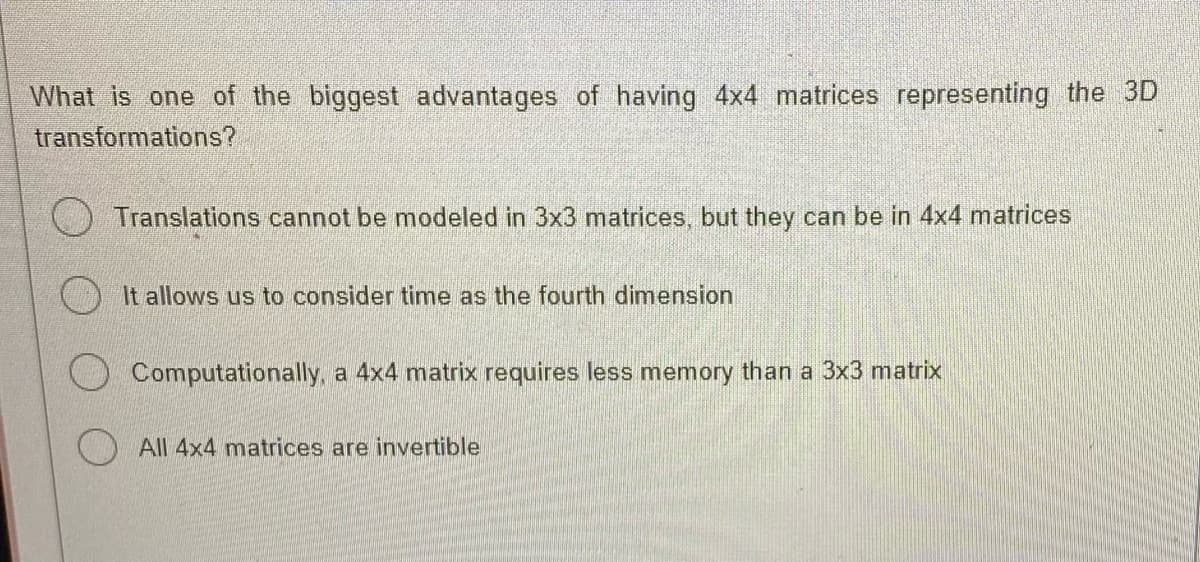 What is one of the biggest advantages of having 4x4 matrices representing the 3D
transformations?
Translations cannot be modeled in 3x3 matrices, but they can be in 4x4 matrices
It allows us to consider time as the fourth dimension
Computationally, a 4x4 matrix requires less memory than a 3x3 matrix
All 4x4 matrices are invertible