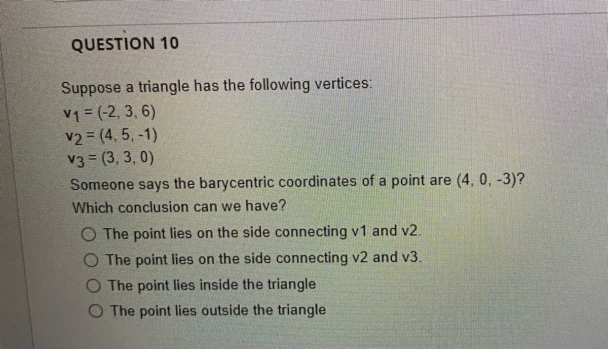 QUESTION 10
Suppose a triangle has the following vertices:
V₁ = (-2, 3, 6)
v2 (4, 5, -1)
V3 (3,3,0)
Someone says the barycentric coordinates of a point are (4, 0, -3)?
Which conclusion can we have?
O The point lies on the side connecting v1 and v2.
The point lies on the side connecting v2 and v3.
O The point lies inside the triangle
O The point lies outside the triangle