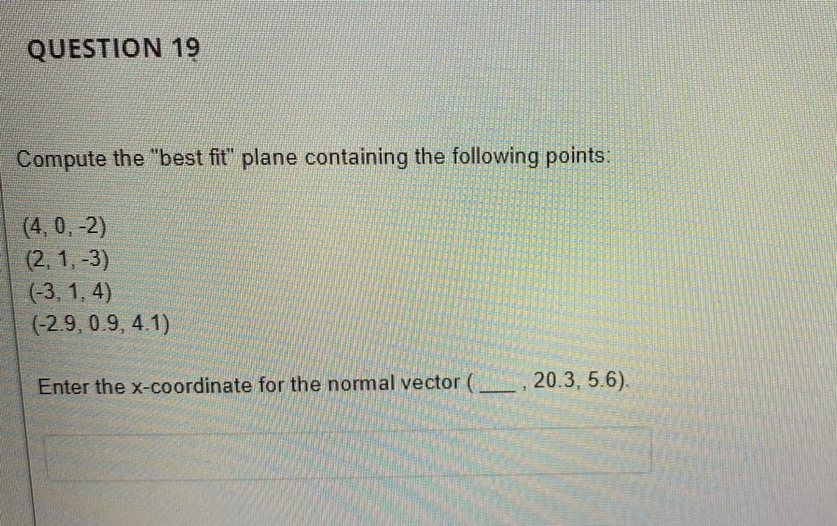 QUESTION 19
Compute the "best fit" plane containing the following points:
(4, 0, -2)
(2, 1, -3)
(-3, 1, 4)
(-2.9, 0.9, 4.1)
Enter the x-coordinate for the normal vector (
20.3, 5.6).