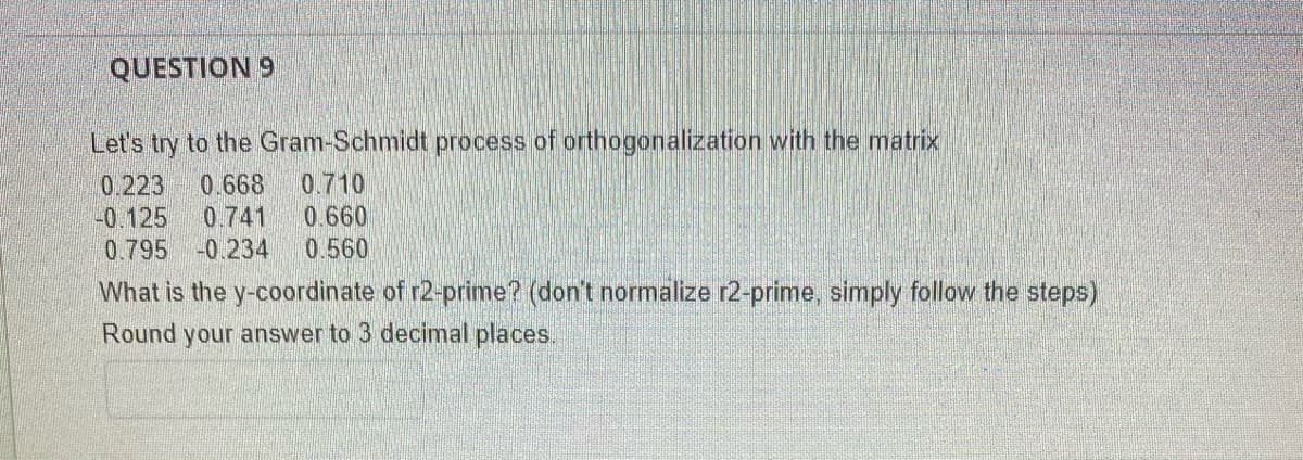 QUESTION 9
Let's try to the Gram-Schmidt process of orthogonalization with the matrix
0.223 0.668 0.710
-0.125 0.741 0.660
0.795 -0.234 0.560
What is the y-coordinate of r2-prime? (don't normalize r2-prime, simply follow the steps)
Round your answer to 3 decimal places.