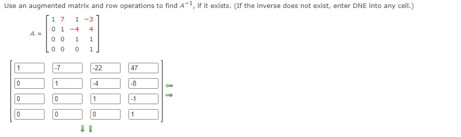 Use an augmented matrix and row operations to find A-1, if it exists. (If the inverse does not exist, enter DNE into any cell.)
1 7 1 -3
4
0 1-4
00 1 1
00 0
1
0
0
0
A =
-7
1
0
0
↓
-22
-4
1
0
47
-8
-1
1