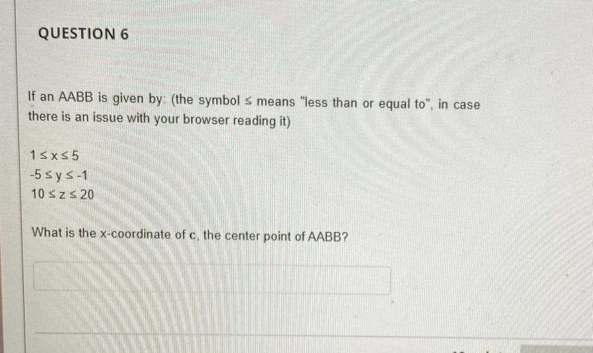 QUESTION 6
If an AABB is given by: (the symbol s means "less than or equal to", in case
there is an issue with your browser reading it)
1≤x≤5
-5 ≤ y ≤-1
10 ≤z ≤ 20
What is the x-coordinate of c, the center point of AABB?