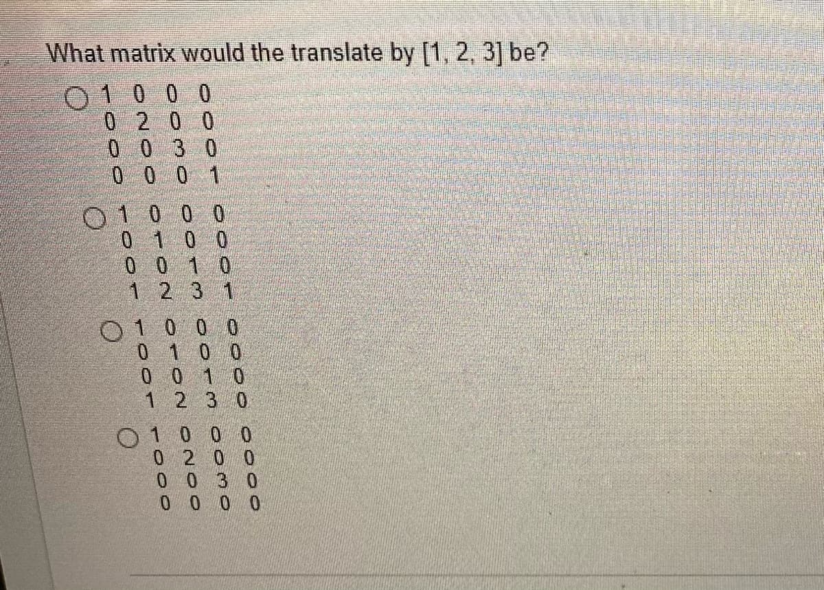 What matrix would the translate by [1, 2, 3] be?
0 1 0 0 0
0200
0 0 3 0
000
1 2 3 1
0 1 0 0 0
0100
1230
0 1 0 0 0
0 2 0 0
0030
0000