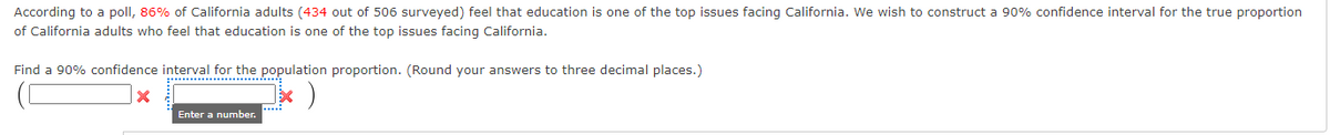 According to a poll, 86% of California adults (434 out of 506 surveyed) feel that education is one of the top issues facing California. We wish to construct a 90% confidence interval for the true proportion
of California adults who feel that education is one of the top issues facing California.
Find a 90% confidence interval for the population proportion. (Round your answers to three decimal places.)
X
*
Enter a number.