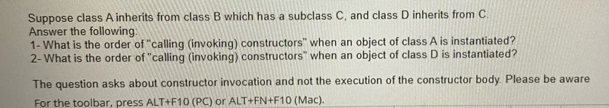 Suppose class A inherits from class B which has a subclass C, and class D inherits from C.
Answer the following:
1- What is the order of "calling (invoking) constructors" when an object of class A is instantiated?
2- What is the order of "calling (invoking) constructors" when an object of class D is instantiated?
The question asks about constructor invocation and not the execution of the constructor body. Please be aware
For the toolbar, press ALT+F10 (PC) or ALT+FN+F10 (Mac).