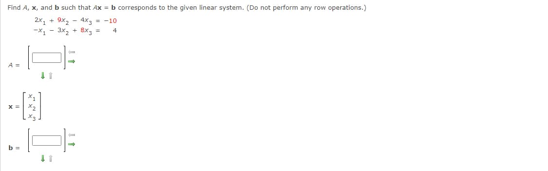 Find A, x, and b such that Ax = b corresponds to the given linear system. (Do not perform any row operations.)
-10
2x₁ + 9x₂ - 4x3 =
-X₁ - 3x₂ + 8x3 =
4
A =
X =
b =
↓ ↑
↓ ↑
→