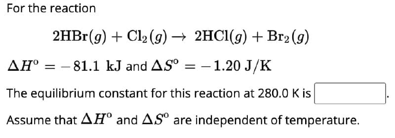 For the reaction
2HBr (g) + Cl2(g) → 2HCl(g) + Br2 (g)
▲Hº = −81.1 kJ and ASº = −1.20 J/K
The equilibrium constant for this reaction at 280.0 K is
Assume that AH° and ASO are independent of temperature.