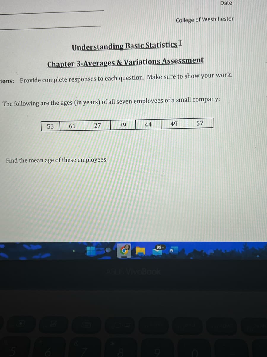 ---

### Understanding Basic Statistics I
#### Chapter 3 - Averages & Variations Assessment 

**Instructions:** Provide complete responses to each question. Make sure to show your work.

The following are the ages (in years) of all seven employees of a small company:

| 53 | 61 | 27 | 39 | 44 | 49 | 57 |

Find the mean age of these employees.

---

#### Detailed Analysis:

**Step 1: Calculate the Sum of the Ages**
To find the mean, first sum all the ages:

\[ 53 + 61 + 27 + 39 + 44 + 49 + 57 \]

**Step 2: Count the Number of Ages**
Count the total number of employees (which is 7 in this case).

**Step 3: Divide the Sum by the Number of Ages**
Calculate the mean by dividing the sum by the number of employees.

\[
\text{Mean} = \frac{\text{Sum of Ages}}{\text{Number of Employees}}
\]

By following these steps, you will find the mean age of the employees.

---

This exercise helps reinforce the concept of calculating averages by applying it to a practical example involving ages of employees in a company.