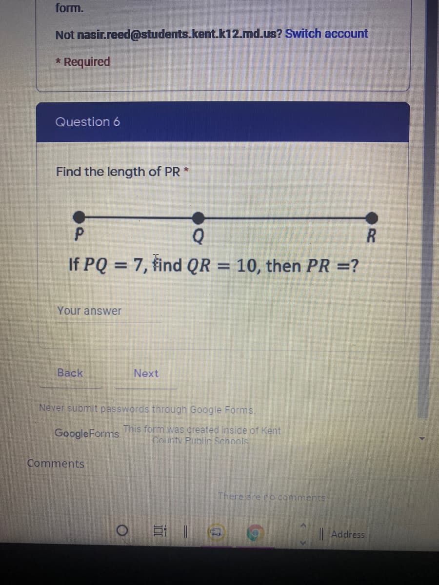 form.
Not nasir.reed@students.kent.k12.md.us? Switch account
* Required
Question 6
Find the length of PR *
Q
If PQ = 7, find QR = 10, then PR =?
%3D
Your answer
Вack
Next
Never submit passwords through Google Forms.
Google Forms
This form was created inside of Kent
County Public Schools
Comments
There are no comments
|Address
