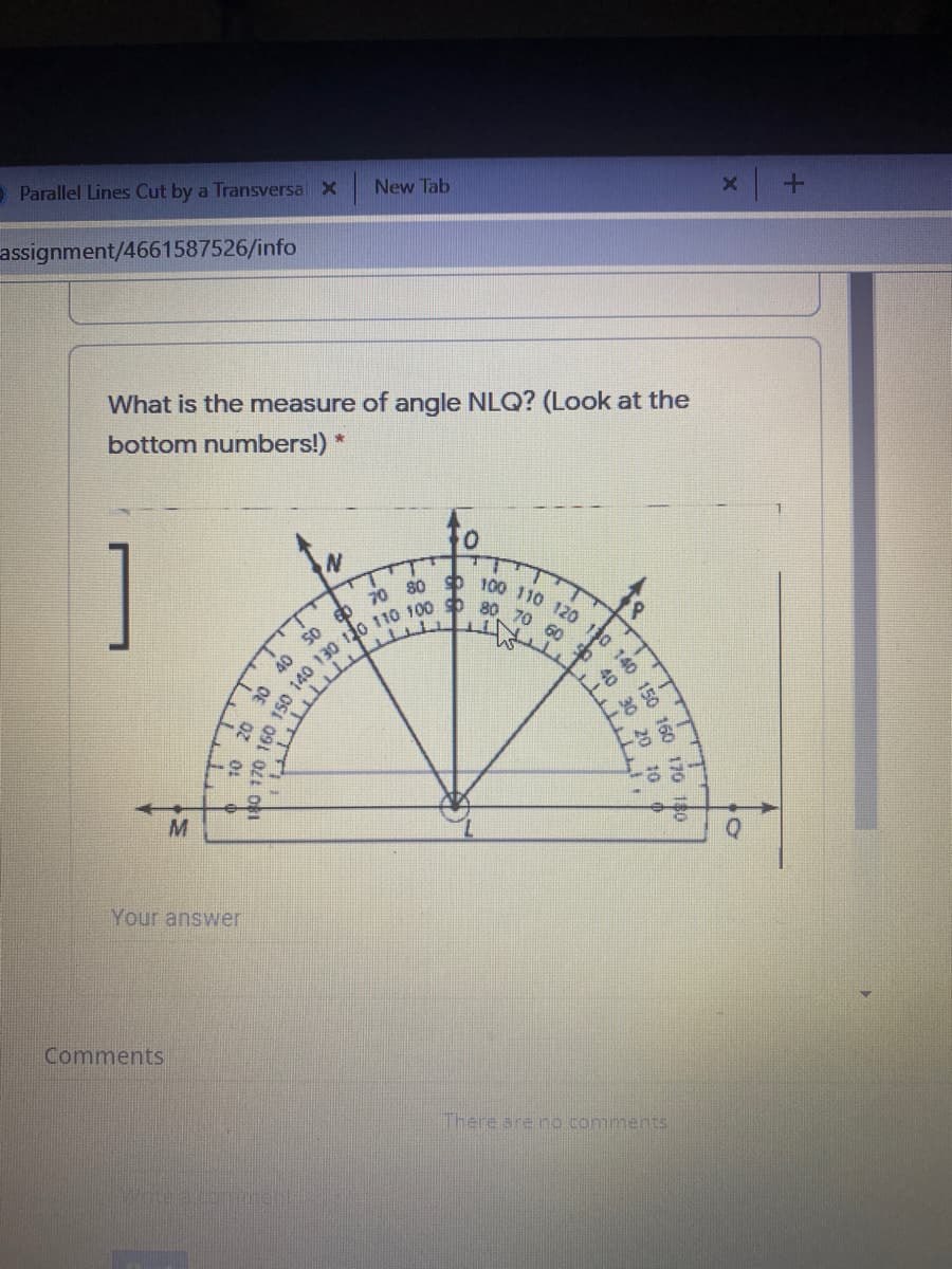 70 80 100 110 120 110 140 150
O Parallel Lines Cut by a Transversa X
New Tab
assignment/4661587526/info
What is the measure of angle NLQ? (Look at the
bottom numbers!) *
40
Your answer
Comments
There are no comments
160
170
40 30
TTTTT
DEL O
10 20 30
