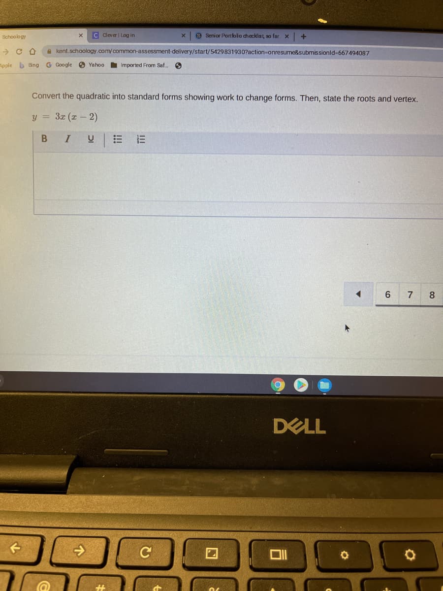 Schoology
C Clever| Log in
9 Senior Portfolio checklist, so far. x
A kent.schoology.com/common-assessment-delivery/start/5429831930?action-onresume&submissionld-667494087
Apple b Bing G Google O Yahoo
Imported From Saf.
Convert the quadratic into standard forms showing work to change forms. Then, state the roots and vertex.
y = 3x (x - 2)
6
7
8
DELL
