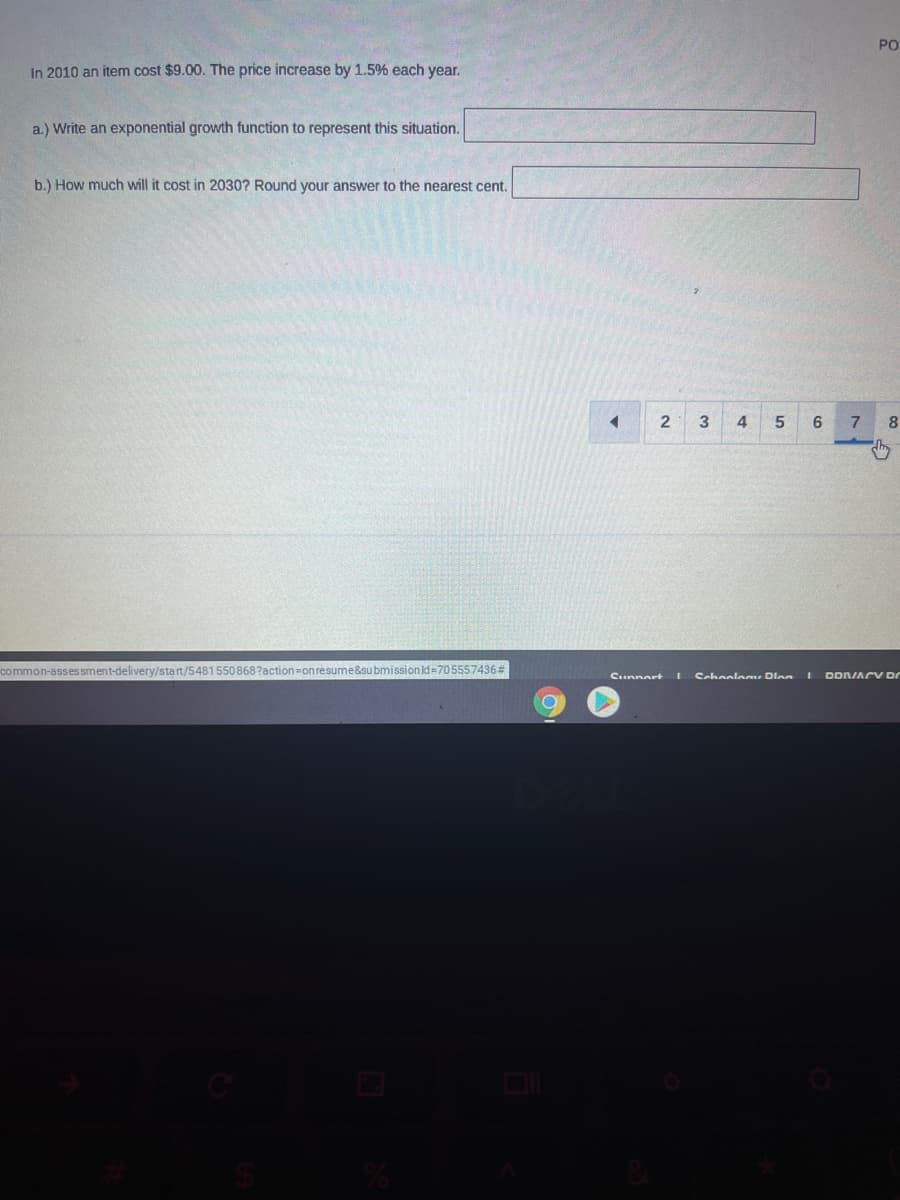 PO
In 2010 an item cost $9.00. The price increase by 1.5% each year.
a.) Write an exponential growth function to represent this situation.
b.) How much will it cost in 2030? Round your answer to the nearest cent.
2
3
4
6
7
8
common-assessment-delivery/start/5481 550868?action=on resume&submission ld =705557436#
Cchaolo Dlnn
Cunnart
DDNIACY DO
