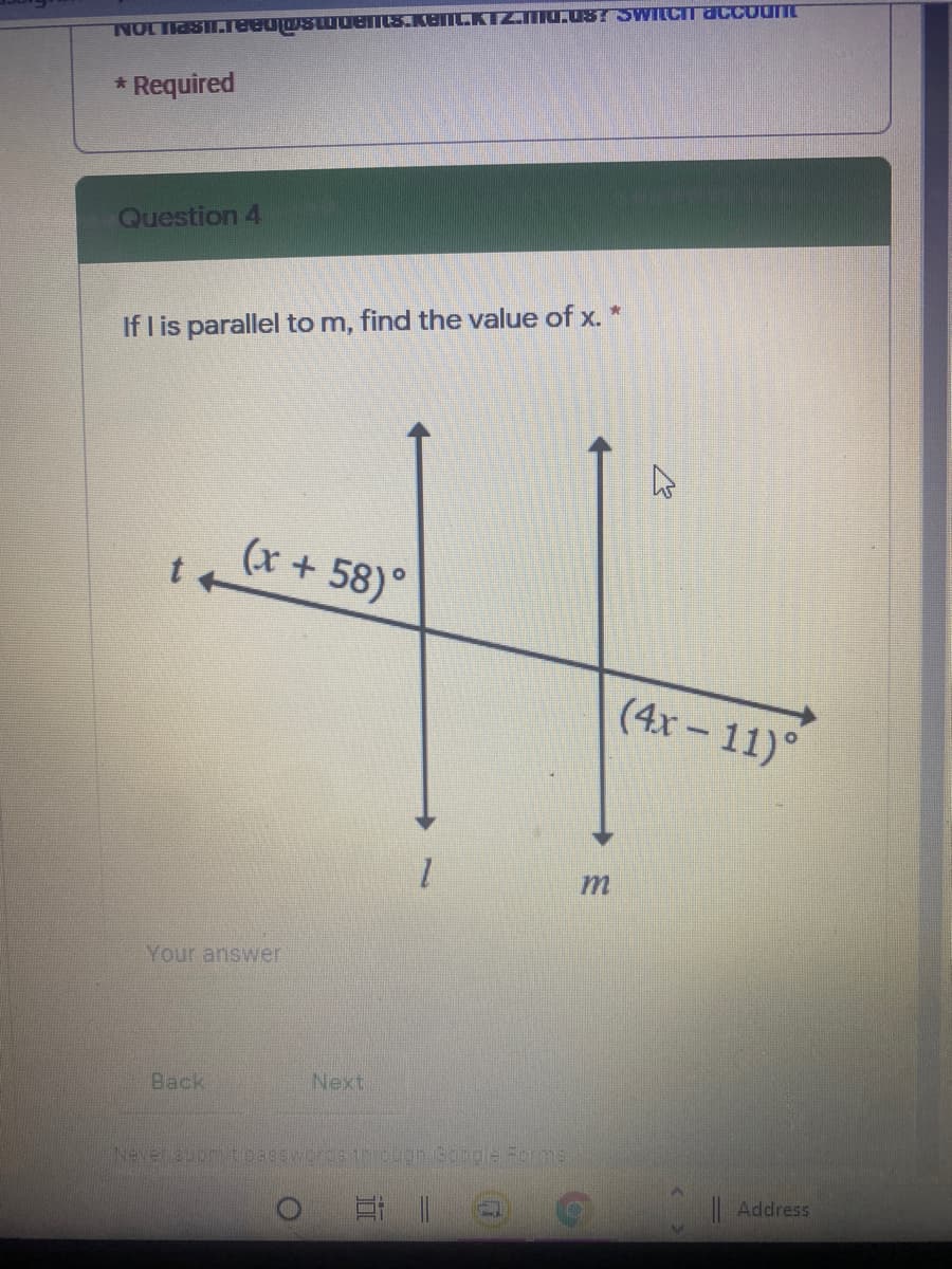 NOLTASI.eeujwswuents.kemLKTZIU.08T SWILCITaccount
* Required
Question 4
If I is parallel to m, find the value of x. *
(x + 58)°
t +
(4x-11)°
1.
Your answer
Back
Next
Neversupm tpapswcroeth an Soogle Felms
Address
