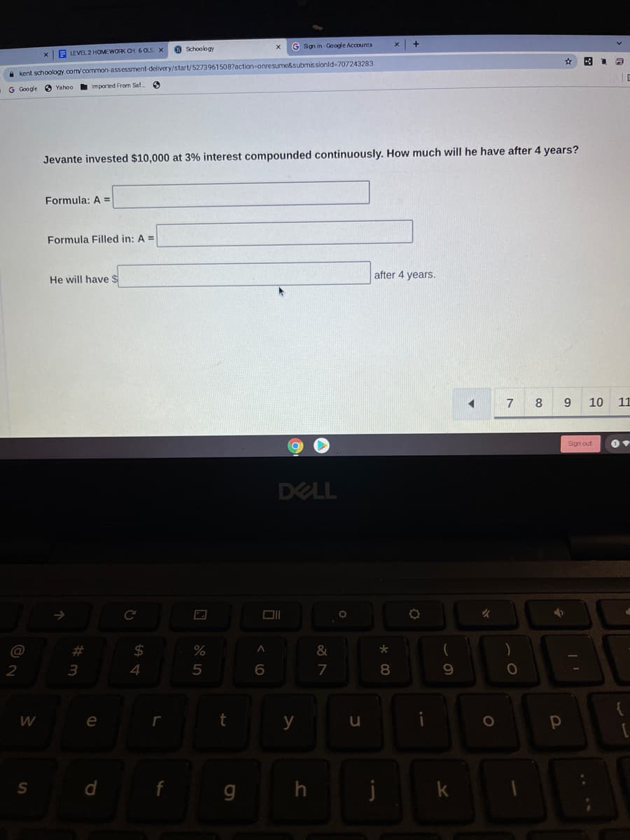 8 Schoology
G Sgn in - Google Accounts
xE LEVEL 2 HOMEWORK CH.6 OLS X
a kent.schoology.com/common-assessment-delivery/start/52739615087action-onresume&submissionld-707243283
| E
G Google
6 Yahoo
Imported From Saf
Jevante invested $10,000 at 3% interest compounded continuously. How much will he have after 4 years?
Formula: A =
Formula Filled in: A =
after 4 years.
He will have $
7
8
9.
10
11
Sign out
DELL
@
%23
24
&
70
2
3
4
5
7
W
e
r
y
h
k
