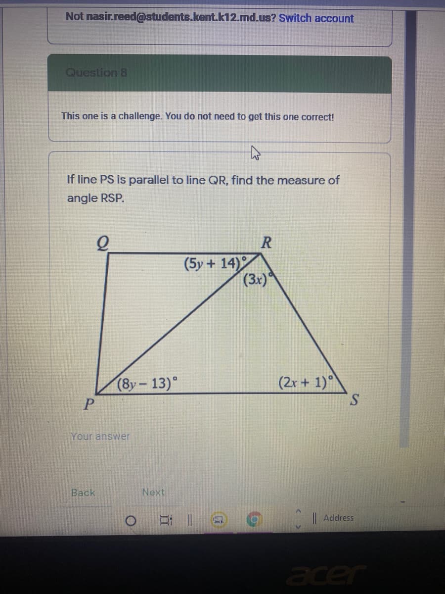 Not nasir.reed@students.kent.k12.md.us? Switch account
Question 8
This one is a challenge. You do not need to get this one correct!
If line PS is parallel to line QR, find the measure of
angle RSP.
(5y + 14)
(3x)
(8y-13)°
(2r+ 1)
S.
Your answer
Back
Next
|Address
acer
