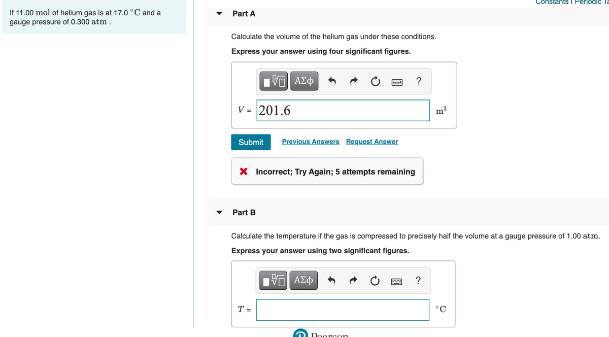 ConstantS I PeriodiIc a
If 11.00 mol of helium gas is at 17.0 °C and a
Part A
gauge pressure of 0.300 atm .
Calculate the volume of the helium gas under these conditions.
Express your answer using four significant figures.
DA
ΑΣφ
V = 201.6
?
m3
Submit
Previous Answers Request Answer
X Incorrect; Try Again; 5 attempts remaining
Part B
Calculate the temperature if the gas is compressed to precisely half the volume at a gauge pressure of 1.00 atm.
Express your answer using two significant figures.
?
T =
°C
Doorcon
