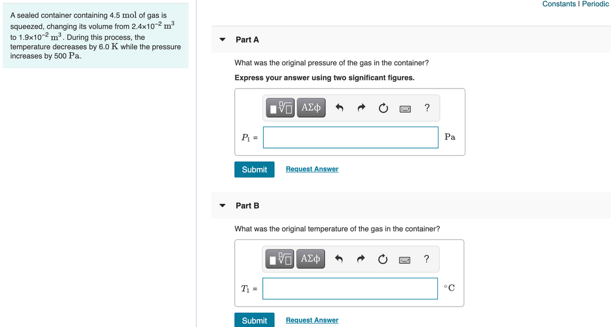Constants I Periodic
A sealed container containing 4.5 mol of gas is
squeezed, changing its volume from 2.4x10-2 m3
to 1.9x10-2 m³. During this process, the
temperature decreases by 6.0 K while the pressure
increases by 500 Pa.
Part A
What was the original pressure of the gas in the container?
Express your answer using two significant figures.
Bν ΑΣφ
?
P =
Ра
%3D
Submit
Request Answer
Part B
What was the original temperature of the gas in the container?
1ν ΑΣφ
?
T1 =
°C
Submit
Request Answer
