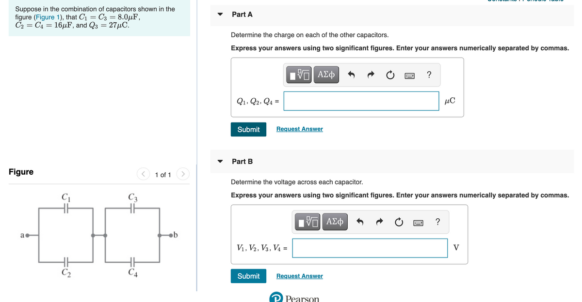 Suppose in the combination of capacitors shown in the
figure (Figure 1), that C1 = C3 = 8.0µF,
C2 = C4 = 16µF, and Q3 = 27µC.
Part A
Determine the charge on each of the other capacitors.
Express your answers using two significant figures. Enter your answers numerically separated by commas.
?
Q1, Q2, Q4 =
µC
Submit
Request Answer
Part B
Figure
1 of 1
Determine the voltage across each capacitor.
C3
Express your answers using two significant figures. Enter your answers numerically separated by commas.
Nνα ΑΣφ
a
ob
Vi, V2, V3, V4 =
V
C2
C4
Submit
Request Answer
Pearson
