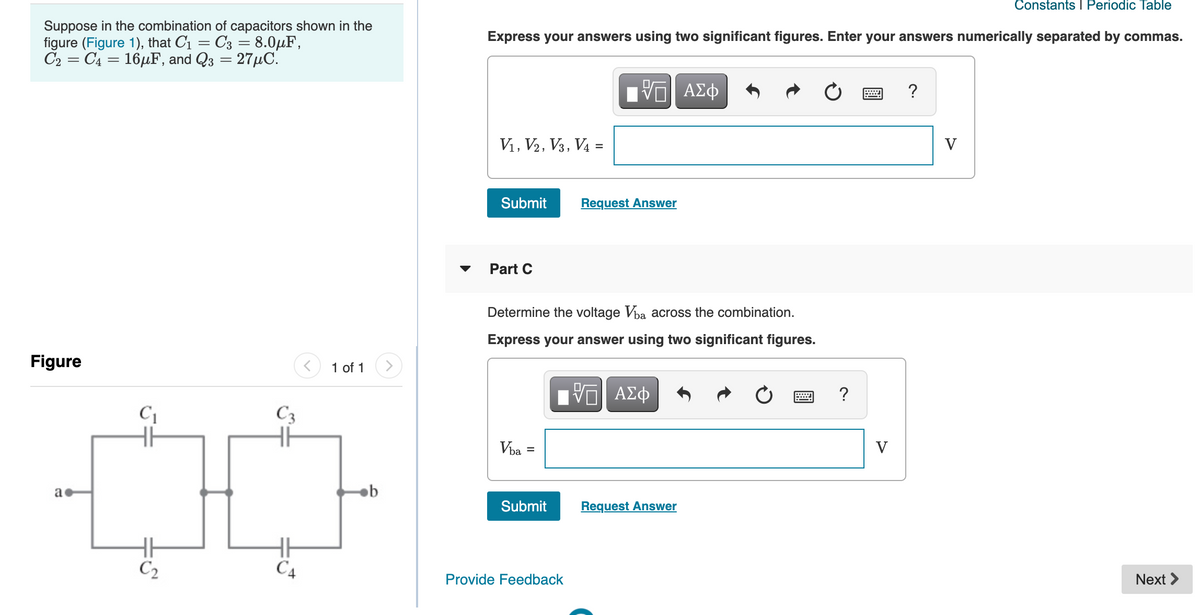 Constants I Periodic Table
Suppose in the combination of capacitors shown in the
figure (Figure 1), that C1
C2 = C4 = 16µF, and Q3 = 27µC.
C3 = 8.0µF,
Express your answers using two significant figures. Enter your answers numerically separated by commas.
ΑΣφ
?
V1, V2, V3, V4 =
V
Submit
Request Answer
Part C
Determine the voltage Vba across the combination.
Express your answer using two significant figures.
Figure
1 of 1
ΑΣφ
?
C1
C3
Vba =
V
a
Submit
Request Answer
C2
C4
Provide Feedback
Next >
