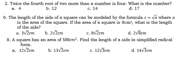 2. Twice the fourth root of two more than a number is four. What is the number?
а. 4
b. 12
с. 14
d. 17
6. The length of the side of a square can be modeled by the formulas = va where a
is the area of the square. If the area of a square is 8cm?, what is the length
of the side?
a. 3Vžcm
b. 2v2cm
c. 8vZcm
d. 2v8cm
8. A square has an area of 588cm². Find the length of a side in simplified radical
form.
a. 12/2cm
b. 13v2cm
c. 12/3cm
d. 14V3cm
