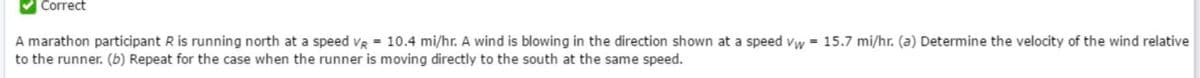 Correct
A marathon participant R is running north at a speed vR = 10.4 mi/hr. A wind is blowing in the direction shown at a speed vw = 15.7 mi/hr. (a) Determine the velocity of the wind relative
to the runner. (b) Repeat for the case when the runner is moving directly to the south at the same speed.
