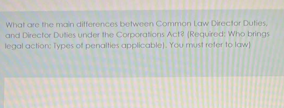 What are the main differences between Common Law Director Duties,
and Director Duties under the Corporations Act? (Required: Who brings
legal action; Types of penalties applicable). You must refer to law)
