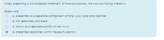 When presenting a consolidated statement of financial position, the non-controlling interest is:
Select one:
O. presented as o separate component
total assets and total liapiities.
b. not separately disciosed.
C. shown as a separate portion of net assets.
d. presented separately witnin tne equity section.
