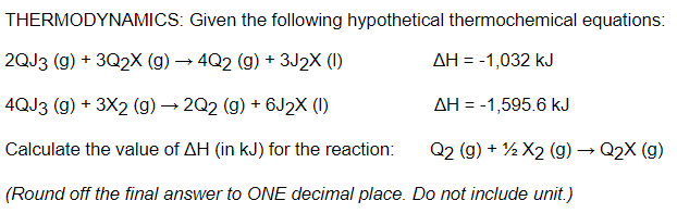 THERMODYNAMICS: Given the following hypothetical thermochemical equations:
2QJ3 (g) + 3Q2X (g) → 4Q2 (g) + 3J2X (1)
AH = -1,032 kJ
4QJ3 (g) + 3X2 (g) → 2Q2 (g) + 6J2X (1)
AH = -1,595.6 kJ
Calculate the value of AH (in kJ) for the reaction:
Q2 (g) + ½ X2 (g) → Q2X (g)
(Round off the final answer to ONE decimal place. Do not include unit.)
