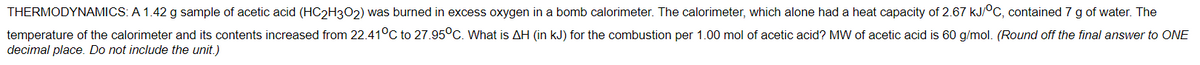 THERMODYNAMICS: A 1.42 g sample of acetic acid (HC2H302) was burned in excess oxygen in a bomb calorimeter. The calorimeter, which alone had a heat capacity of 2.67 kJ/OC, contained 7 g of water. The
temperature of the calorimeter and its contents increased from 22.41°C to 27.95°C. What is AH (in kJ) for the combustion per 1.00 mol of acetic acid? MW of acetic acid is 60 g/mol. (Round off the final answer to ONE
decimal place. Do not include the unit.)
