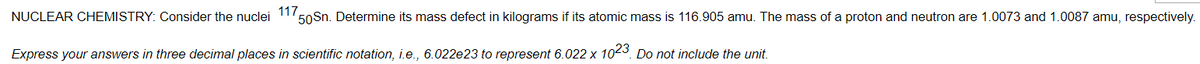 117.
50Sn. Determine its mass defect in kilograms if its atomic mass is 116.905 amu. The mass of a proton and neutron are 1.0073 and 1.0087 amu, respectively.
NUCLEAR CHEMISTRY: Consider the nuclei
Express your answers in three decimal places in scientific notation, i.e., 6.022e23 to represent 6.022 x 1023. Do not include the unit.
