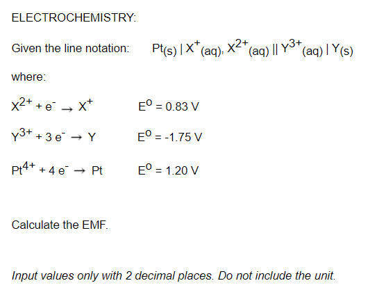 ELECTROCHEMISTRY:
Given the line notation:
Pt(s) |X*(aq), x2+
(aq) || Y3+
(aq) |Y(s)
where:
x2+ + e → x*
E° = 0.83 V
y3+
+ 3 e - Y
E° = -1.75 V
Pt4+ + 4 e → Pt
E° = 1.20 V
Calculate the EMF.
Input values only with 2 decimal places. Do not include the unit.
