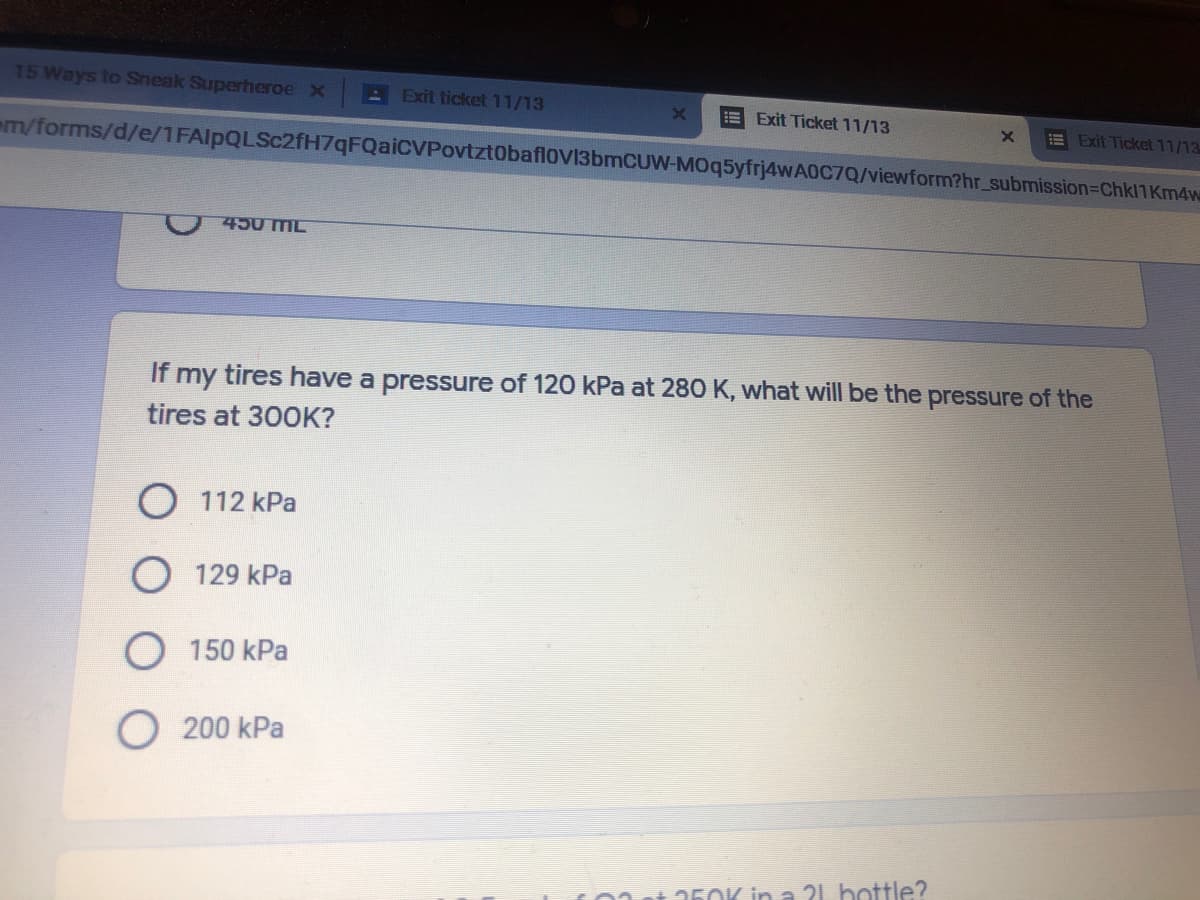 15 Ways to Sneak Superheroe x
E Exit ticket 11/13
E Exit Ticket 11/13
E Exit Ticket 11/13
em/forms/d/e/1FAlpQLSc2fH7qFQaiCVPovtzt0baflov13bmCUW-MOq5yfrj4wA0C7Q/viewform?hr_submission=Chk11Km4w
450 MIL
If my tires have a pressure of 120 kPa at 280 K, what will be the pressure of the
tires at 300K?
O 112 kPa
129 kPa
150 kPa
O 200 kPa
360K in a 21 bottle?
