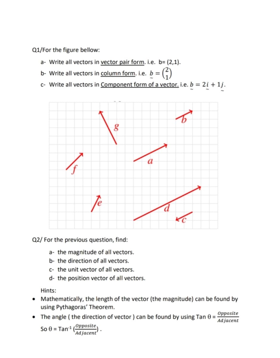 Q1/For the figure bellow:
a- Write all vectors in vector pair form. i.e. b= (2,1).
b- Write all vectors in column form. i.e. b =
G)
c- Write all vectors in Component form of a vector. i.e. b = 2i + 1j.
a
f
Q2/ For the previous question, find:
a- the magnitude of all vectors.
b- the direction of all vectors.
c- the unit vector of all vectors.
d- the position vector of all vectors.
Hints:
• Mathematically, the length of the vector (the magnitude) can be found by
using Pythagoras' Theorem.
• The angle ( the direction of vector ) can be found by using Tan 0 =
Opposite
Ad jacent
Opposite.
So 0 = Tan1
`Ad jacent
