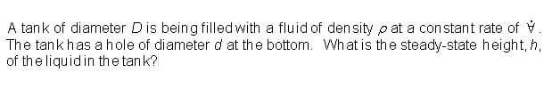 A tank of diameter Dis being filled with a fluid of density p at a constant rate of V.
The tankhas a hole of diameter d at the bottom. What is the steady-state height, h,
of the liquid in the tank?
