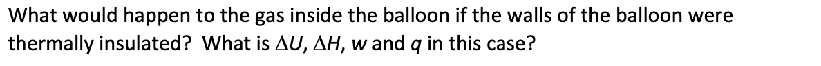 What would happen to the gas inside the balloon if the walls of the balloon were
thermally insulated? What is AU, AH, w and q in this case?
