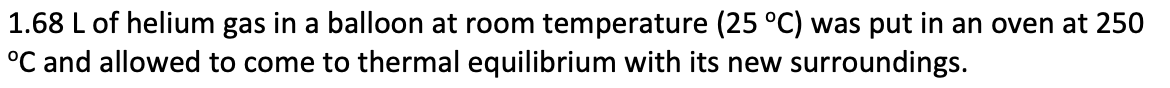 1.68 L of helium gas in a balloon at room temperature (25 °C) was put in an oven at 250
°C and allowed to come to thermal equilibrium with its new surroundings.
