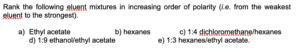 Rank the following eluent mixtures in increasing order of polarity (i.e. from the weakest
eluent to the strongest).
a) Ethyl acetate
d) 1:9 ethanol/ethyl acetate
b) hexanes
c) 1:4 dichloromethane/hexanes
e) 1:3 hexanes/ethyl acetate.
