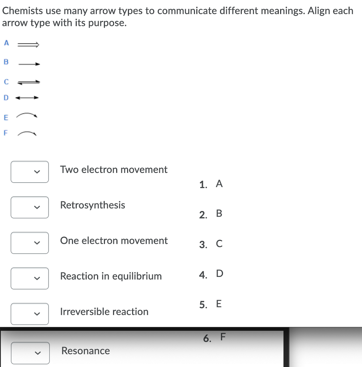 Chemists use many arrow types to communicate different meanings. Align each
arrow type with its purpose.
C
D
Two electron movement
1. A
Retrosynthesis
2. B
One electron movement
3. С
Reaction in equilibrium
4. D
5. Е
Irreversible reaction
6. F
Resonance
>
