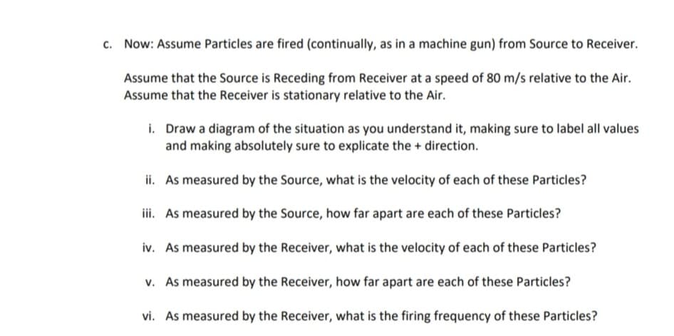 c. Now: Assume Particles are fired (continually, as in a machine gun) from Source to Receiver.
Assume that the Source is Receding from Receiver at a speed of 80 m/s relative to the Air.
Assume that the Receiver is stationary relative to the Air.
i. Draw a diagram of the situation as you understand it, making sure to label all values
and making absolutely sure to explicate the + direction.
ii. As measured by the Source, what is the velocity of each of these Particles?
iii. As measured by the Source, how far apart are each of these Particles?
iv. As measured by the Receiver, what is the velocity of each of these Particles?
v. As measured by the Receiver, how far apart are each of these particles?
vi. As measured by the Receiver, what is the firing frequency of these Particles?