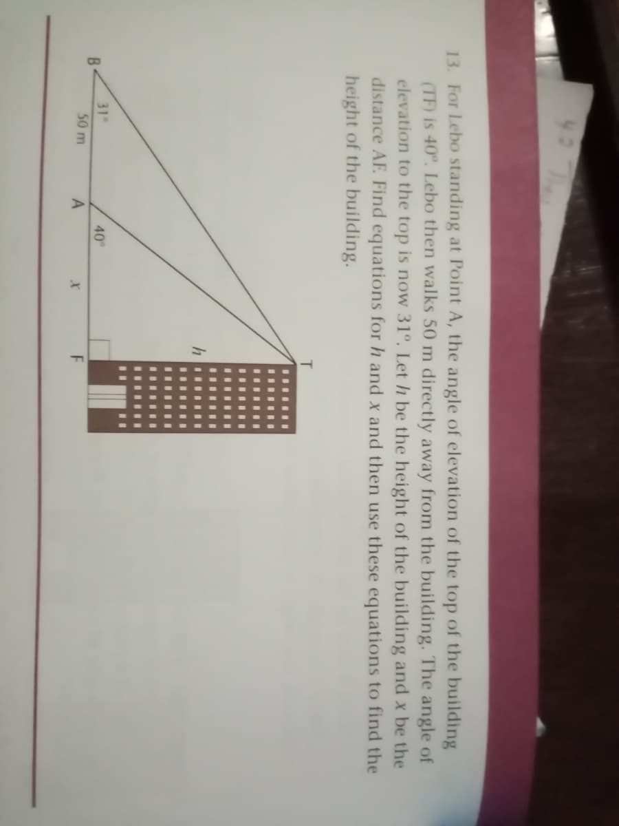 L ch
13. For Lebo standing at Point A, the angle of elevation of the top of the building
(TF) is 40°. Lebo then walks 50 m directly away from the building. The angle of
elevation to the top is now 31°. Let h be the height of the building and x be the
distance AF. Find equations for h and x and then use these equations to find the
height of the building.
B
31
40
50 m
A
F
