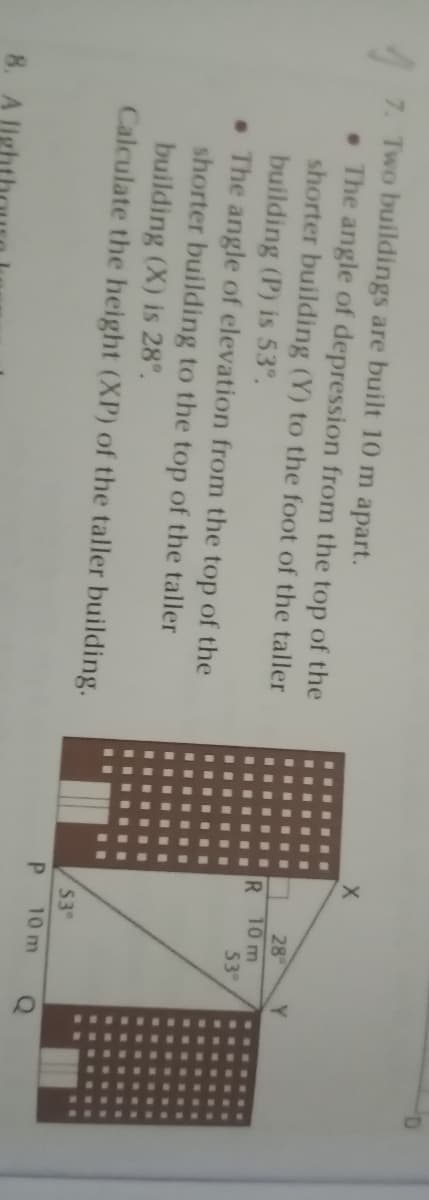 7. Two buildings are built 10 m apart.
• The angle of depression from the top of the
shorter building (Y) to the foot of the taller
building (P) is 53°.
• The angle of elevation from the top of the
shorter building to the top of the taller
building (X) is 28°.
Calculate the height (XP) of the taller building.
28
10 m
53
R.
53°
P.
10 m
8. A
