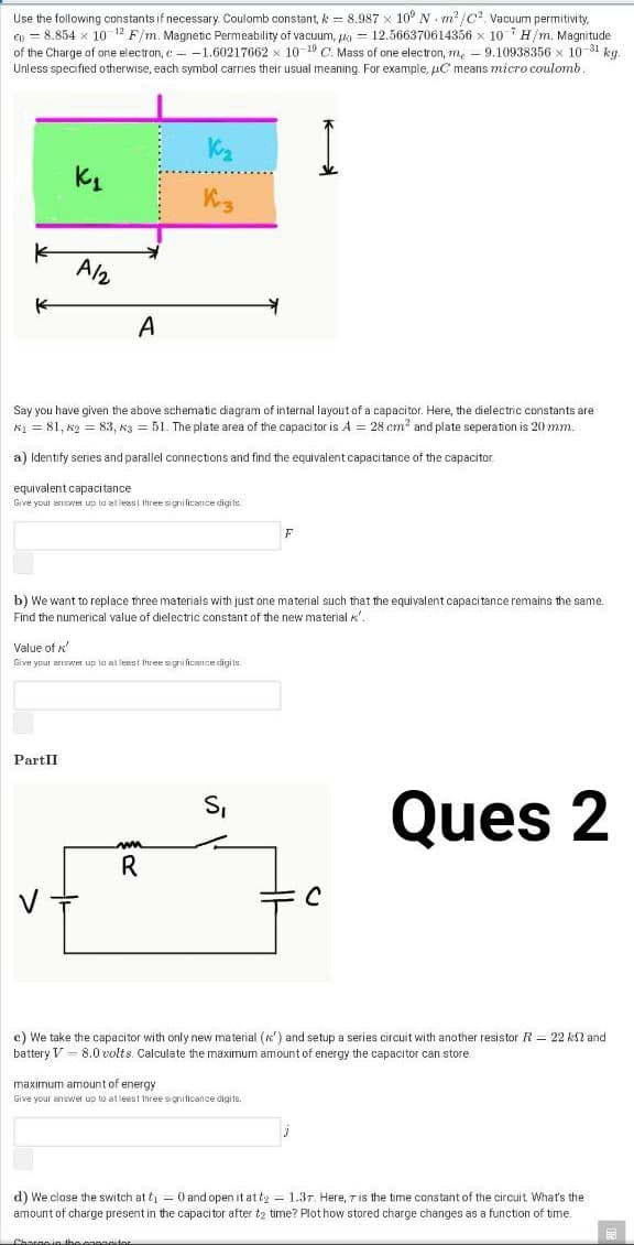 Use the following constants if necessary. Coulomb constant, k = 8.987 x 10° N. m² /C? Vacuum permitivity,
Cn = 8.854 x 10 12 F/m. Magnetic Permeability of vacuum, ka = 12.566370614356 x 10 7H/m. Magnitude
of the Charge of one electron, e - -1.60217662 x 10-19 C. Mass of one electron, m, - 9.10938356 x 10-31 kg.
Unless specified otherwise, each symbol carries their usual meaning. For example, uC means micro coulomb.
A/2
A
Say you have given the above schematic diagram of internal layout of a capacitor. Here, the dielectric constants are
K1 = 81, k2 = 83, k3 = 51. The plate area of the capacitor is A = 28 cm? and plate seperation is 20 mm.
a) Identify series and parallel connections and find the equivalent capacitance of the capacitor.
equivalent capacitance
Give your answer up lo al leest three sgni ficance digi ts.
F
b) We want to replace three materials with just one material such that the equivalent capacitance remains the same.
Find the numerical value of dielectric constant of the new material k
Value of
Give your ariswer up ta at lesst three signi ficance digi is.
PartII
Ques 2
S,
R
c) We take the capacitor with only new material (K') and setup a series circuit with another resistor R = 22 kN and
battery V = 8.0 volts. Calculate the maximum amount of energy the capacitor can store
maximum amount of energy
Give your anewer up to at leest three sionificance digits.
d) We close the switch at ti = 0 and open it at te = 1.37. Here, ris the time constant of the circuit What's the
amount of charge present in the capacitor after t2 time? Plot how stored charge changes as a function of time.
