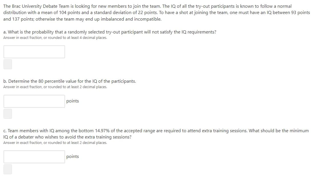 The Brac University Debate Team is looking for new members to join the team. The IQ of all the try-out participants is known to follow a normal
distribution with a mean of 104 points and a standard deviation of 22 points. To have a shot at joining the team, one must have an IQ between 93 points
and 137 points; otherwise the team may end up imbalanced and incompatible.
a. What is the probability that a randomly selected try-out participant will not satisfy the IQ requirements?
Answer in exact fraction, or rounded to at least 4 decimal places.
b. Determine the 80 percentile value for the IQ of the participants.
Answer in exact fraction, or rounded to at least 2 decimal places.
points
c. Team members with IQ among the bottom 14.97% of the accepted range are required to attend extra training sessions. What should be the minimum
IQ of a debater who wishes to avoid the extra training sessions?
Answer in exact fraction, or rounded to at least 2 decimal places.
points
