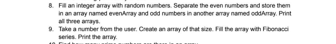 8. Fill an integer array with random numbers. Separate the even numbers and store them
in an array named evenArray and odd numbers in another array named oddArray. Print
all three arrays.
9. Take a number from the user. Create an array of that size. Fill the array with Fibonacci
series. Print the array.
10
