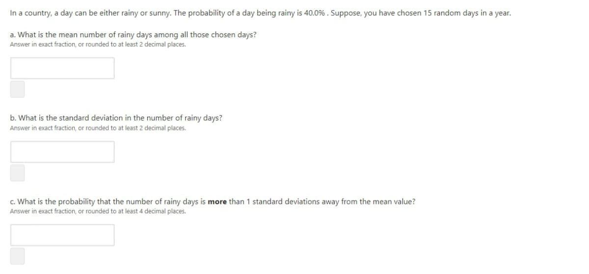 In a country, a day can be either rainy or sunny. The probability of a day being rainy is 40.0% . Suppose, you have chosen 15 random days in a year.
a. What is the mean number of rainy days among all those chosen days?
Answer in exact fraction, or rounded to at least 2 decimal places.
b. What is the standard deviation in the number of rainy days?
Answer in exact fraction, or rounded to at least 2 decimal places.
c. What is the probability that the number of rainy days is more than 1 standard deviations away from the mean value?
Answer in exact fraction, or rounded to at least 4 decimal places.
